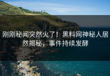 刚刚秘闻突然火了！黑料网神秘人居然揭秘，事件持续发酵