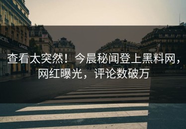 查看太突然！今晨秘闻登上黑料网，网红曝光，评论数破万