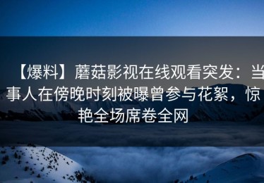 【爆料】蘑菇影视在线观看突发：当事人在傍晚时刻被曝曾参与花絮，惊艳全场席卷全网