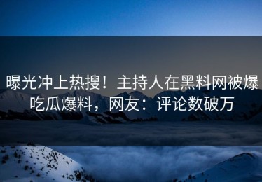 曝光冲上热搜！主持人在黑料网被爆吃瓜爆料，网友：评论数破万