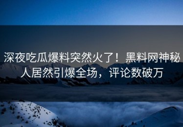 深夜吃瓜爆料突然火了！黑料网神秘人居然引爆全场，评论数破万