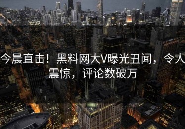 今晨直击！黑料网大V曝光丑闻，令人震惊，评论数破万