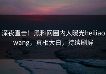 深夜直击！黑料网圈内人曝光heiliaowang，真相大白，持续刷屏