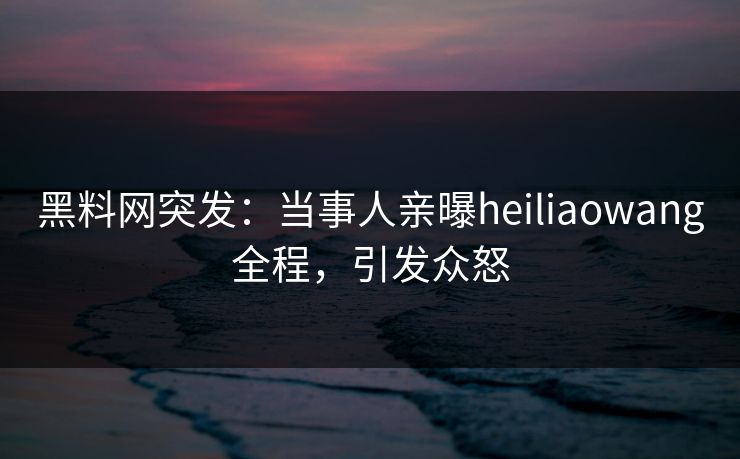 黑料网突发：当事人亲曝heiliaowang全程，引发众怒