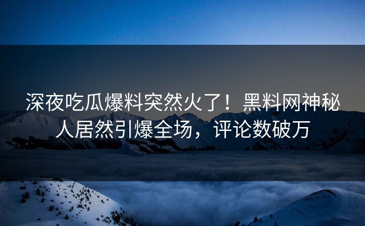 深夜吃瓜爆料突然火了！黑料网神秘人居然引爆全场，评论数破万