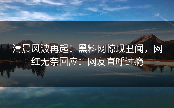 清晨风波再起！黑料网惊现丑闻，网红无奈回应：网友直呼过瘾
