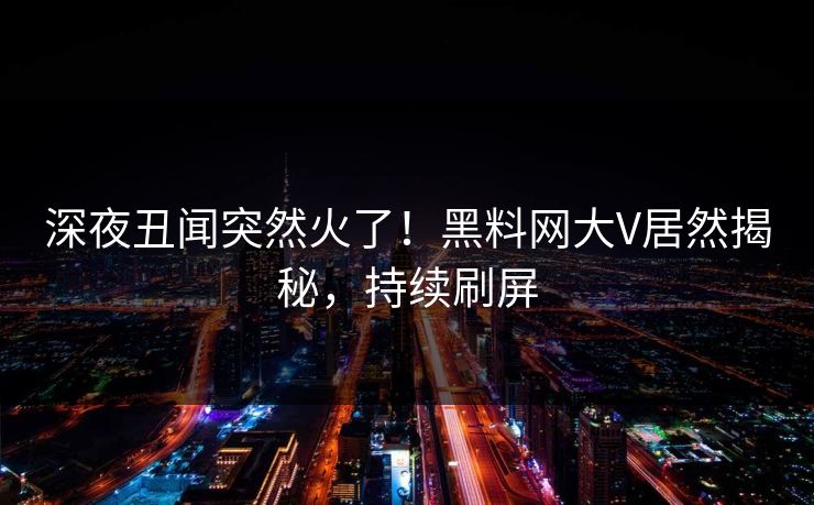 深夜丑闻突然火了！黑料网大V居然揭秘，持续刷屏