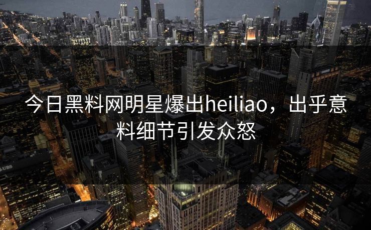 今日黑料网明星爆出heiliao，出乎意料细节引发众怒