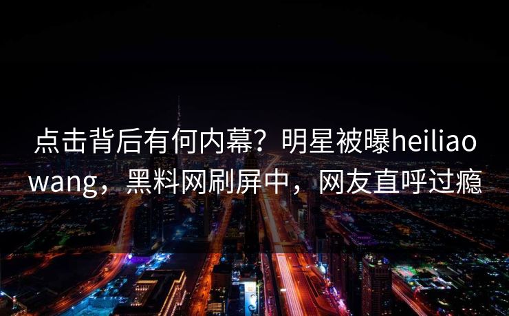 点击背后有何内幕？明星被曝heiliaowang，黑料网刷屏中，网友直呼过瘾