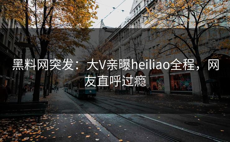 黑料网突发：大V亲曝heiliao全程，网友直呼过瘾