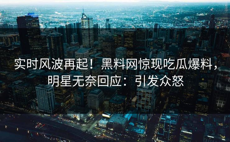 实时风波再起！黑料网惊现吃瓜爆料，明星无奈回应：引发众怒