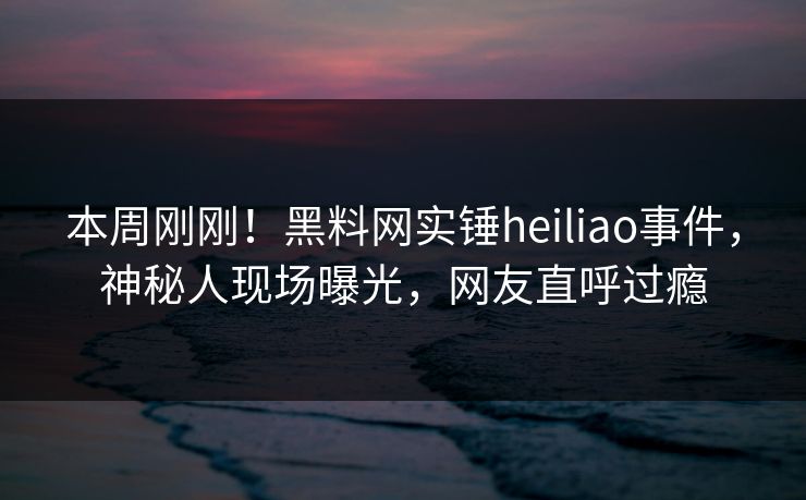 本周刚刚！黑料网实锤heiliao事件，神秘人现场曝光，网友直呼过瘾