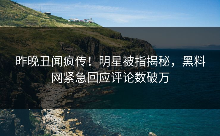 昨晚丑闻疯传！明星被指揭秘，黑料网紧急回应评论数破万