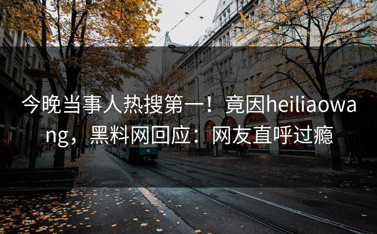 今晚当事人热搜第一！竟因heiliaowang，黑料网回应：网友直呼过瘾