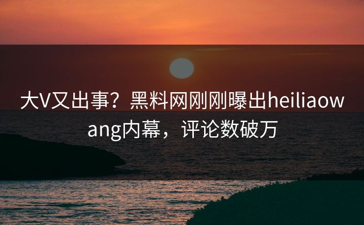 大V又出事？黑料网刚刚曝出heiliaowang内幕，评论数破万