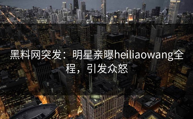 黑料网突发：明星亲曝heiliaowang全程，引发众怒
