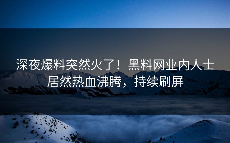 深夜爆料突然火了！黑料网业内人士居然热血沸腾，持续刷屏