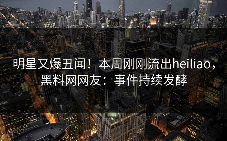 明星又爆丑闻！本周刚刚流出heiliao，黑料网网友：事件持续发酵