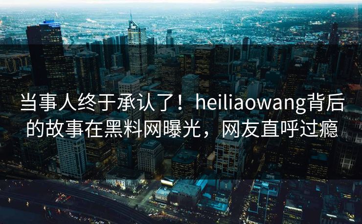 当事人终于承认了！heiliaowang背后的故事在黑料网曝光，网友直呼过瘾
