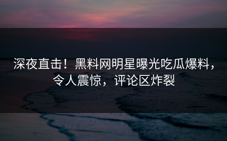 深夜直击！黑料网明星曝光吃瓜爆料，令人震惊，评论区炸裂