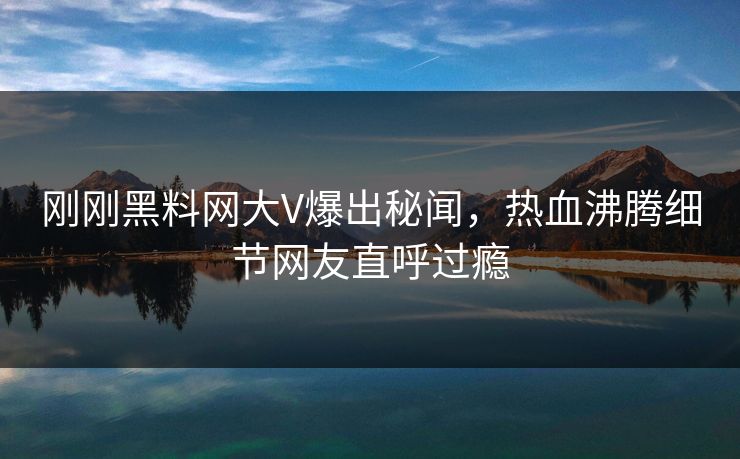 刚刚黑料网大V爆出秘闻,热血沸腾细节网友直呼过瘾 刚刚黑料网大V爆出秘闻,热血沸腾细节网友直呼过瘾