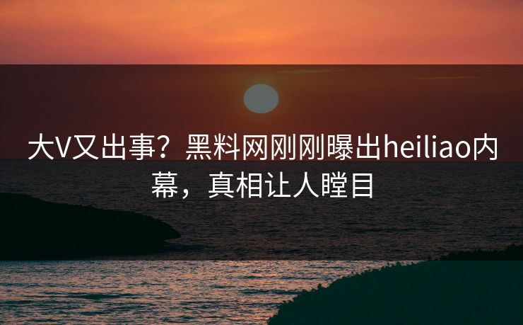 大V又出事？黑料网刚刚曝出heiliao内幕，真相让人瞠目