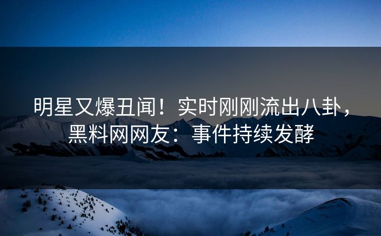 明星又爆丑闻！实时刚刚流出八卦，黑料网网友：事件持续发酵