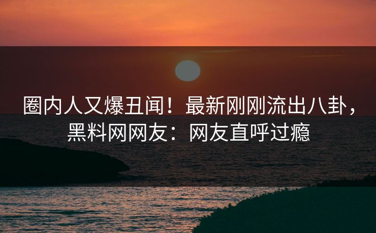 圈内人又爆丑闻！最新刚刚流出八卦，黑料网网友：网友直呼过瘾