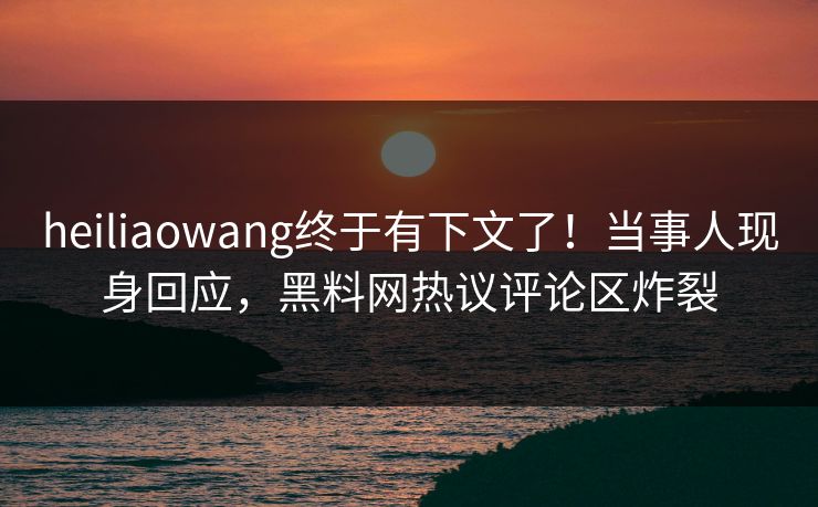 heiliaowang终于有下文了！当事人现身回应，黑料网热议评论区炸裂