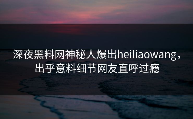 深夜黑料网神秘人爆出heiliaowang，出乎意料细节网友直呼过瘾