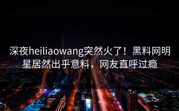 深夜heiliaowang突然火了！黑料网明星居然出乎意料，网友直呼过瘾