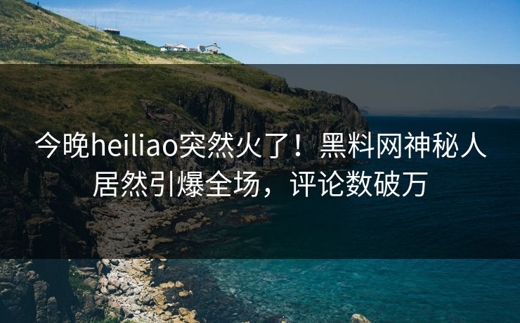 今晚heiliao突然火了！黑料网神秘人居然引爆全场，评论数破万