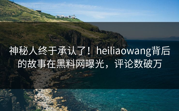 神秘人终于承认了！heiliaowang背后的故事在黑料网曝光，评论数破万