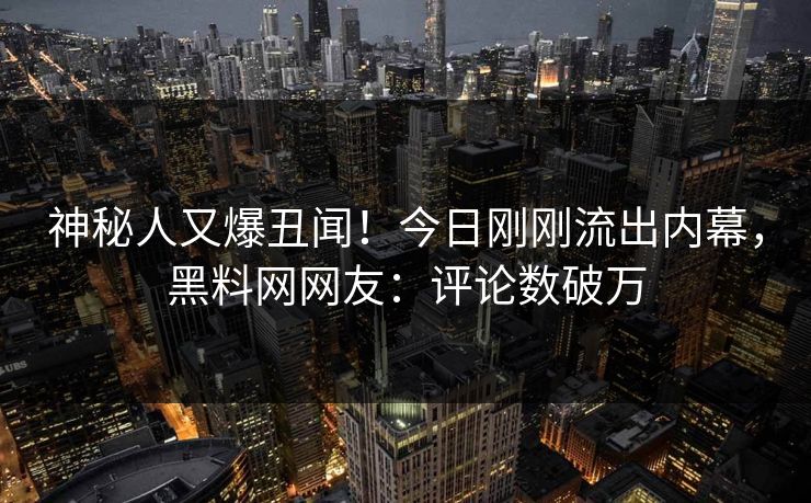 神秘人又爆丑闻！今日刚刚流出内幕，黑料网网友：评论数破万