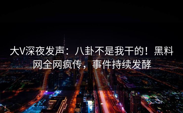 大V深夜发声：八卦不是我干的！黑料网全网疯传，事件持续发酵