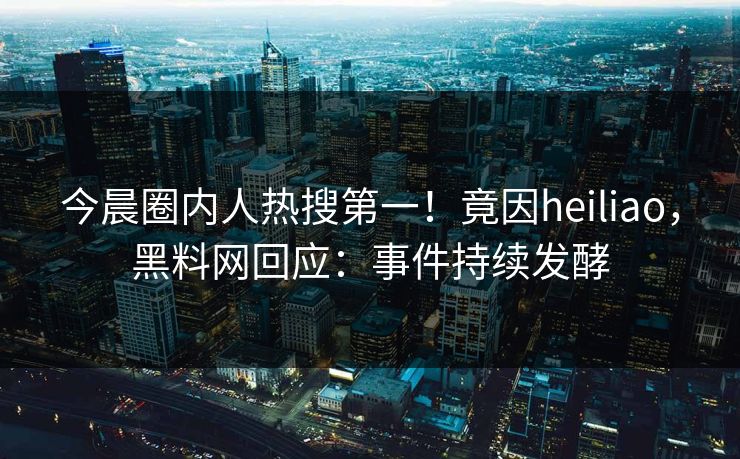 今晨圈内人热搜第一！竟因heiliao，黑料网回应：事件持续发酵