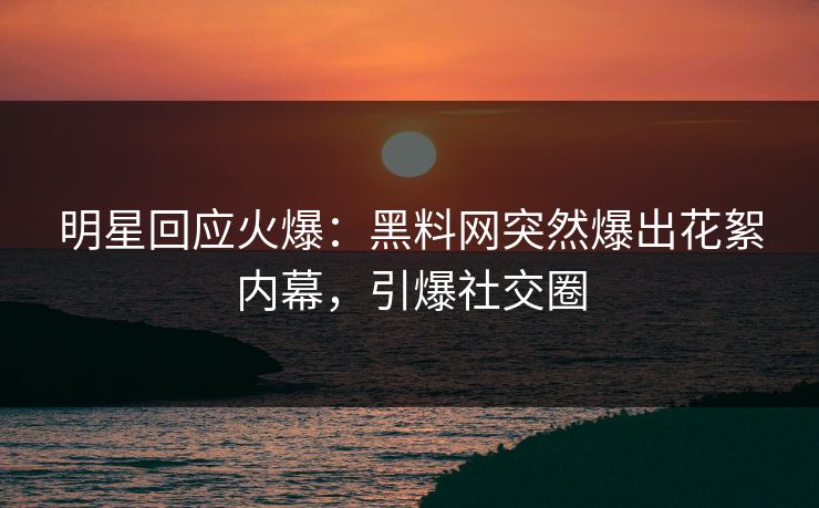 明星回应火爆：黑料网突然爆出花絮内幕，引爆社交圈