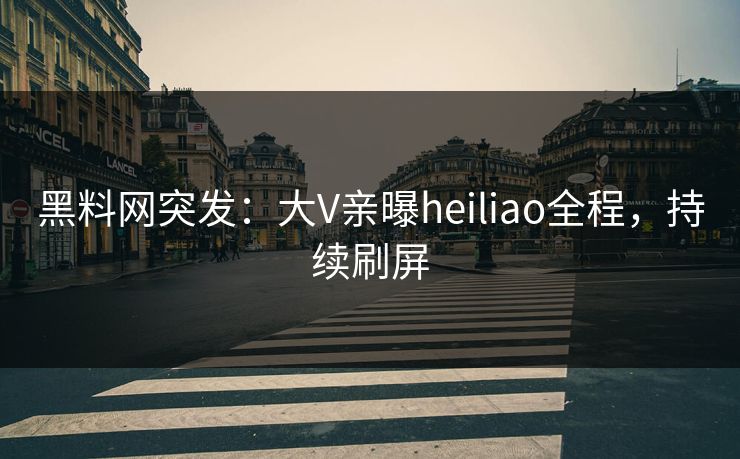 黑料网突发：大V亲曝heiliao全程，持续刷屏
