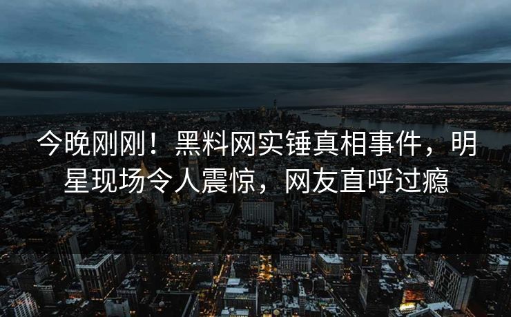 今晚刚刚！黑料网实锤真相事件，明星现场令人震惊，网友直呼过瘾