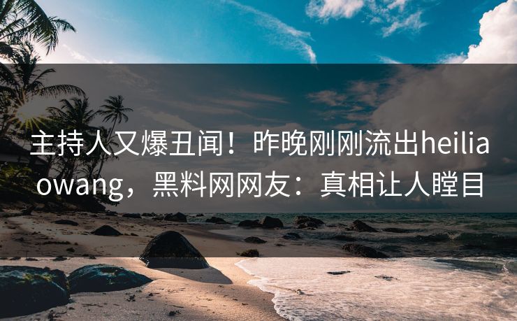 主持人又爆丑闻！昨晚刚刚流出heiliaowang，黑料网网友：真相让人瞠目