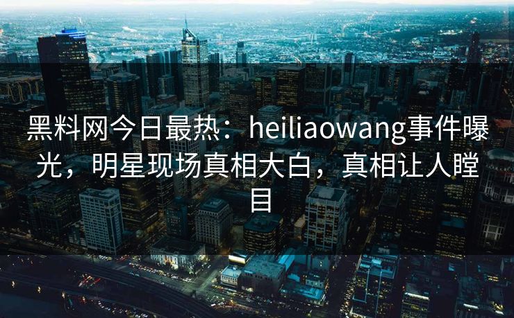 黑料网今日最热：heiliaowang事件曝光，明星现场真相大白，真相让人瞠目