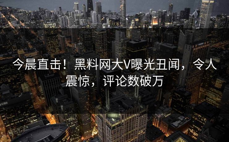 今晨直击！黑料网大V曝光丑闻，令人震惊，评论数破万