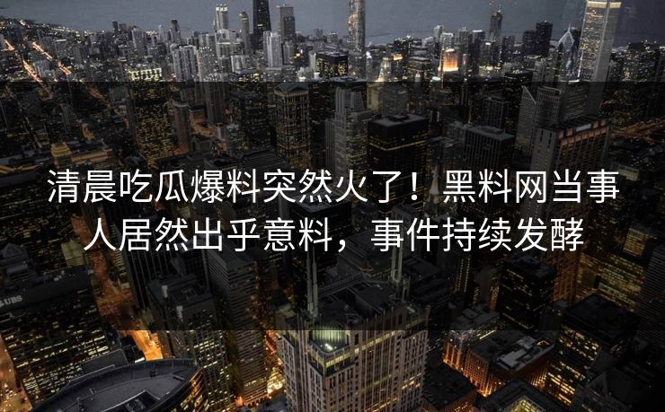 清晨吃瓜爆料突然火了！黑料网当事人居然出乎意料，事件持续发酵