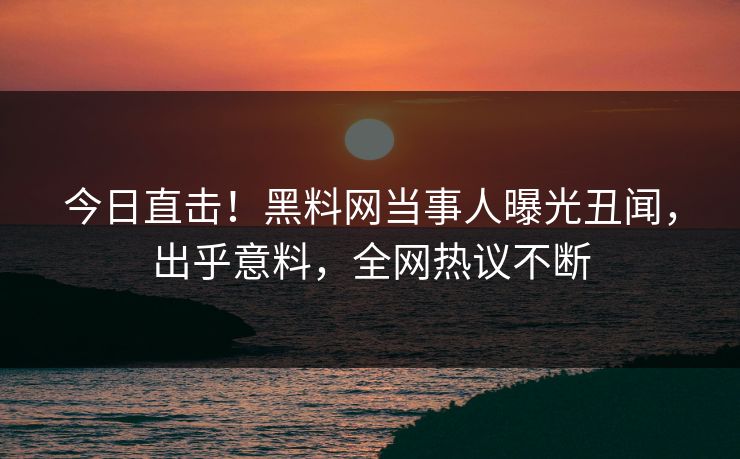 今日直击！黑料网当事人曝光丑闻，出乎意料，全网热议不断
