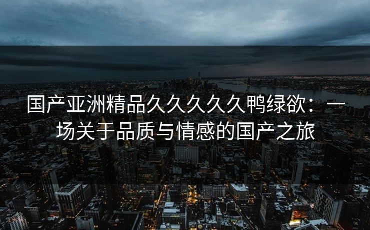 国产亚洲精品久久久久久鸭绿欲：一场关于品质与情感的国产之旅