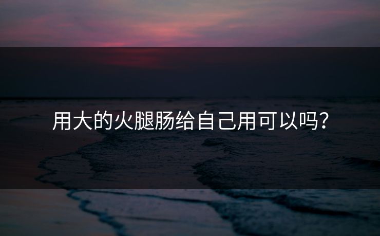 用大的火腿肠给自己用可以吗？