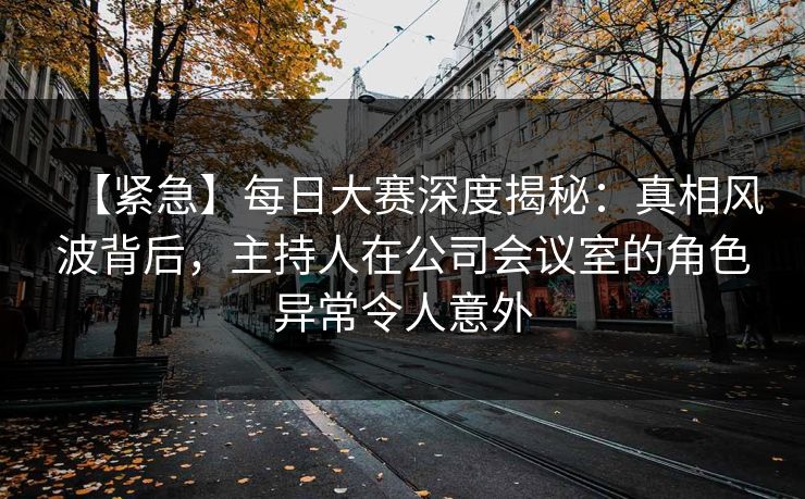 【紧急】每日大赛深度揭秘：真相风波背后，主持人在公司会议室的角色异常令人意外