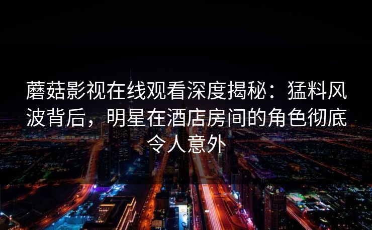 蘑菇影视在线观看深度揭秘:猛料风波背后,明星在酒店房间的角色彻底令人意外 蘑菇影视在线观看深度揭秘:猛料风波背后,明星在酒店房间的角色彻底令人意外