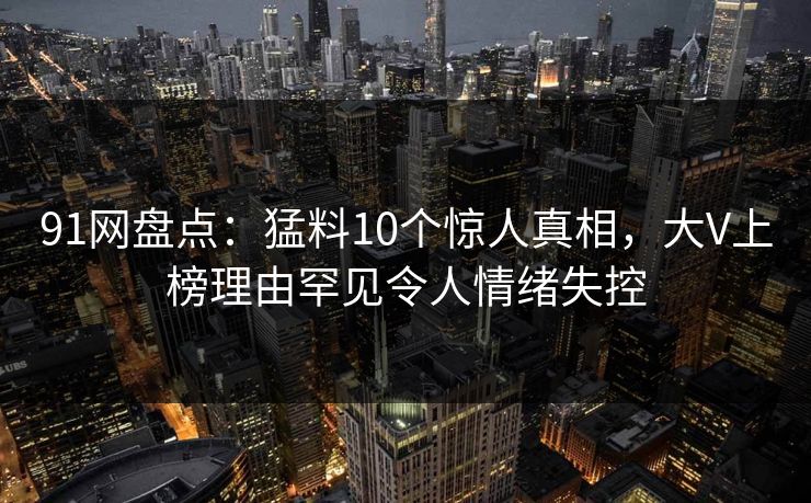 91网盘点：猛料10个惊人真相，大V上榜理由罕见令人情绪失控