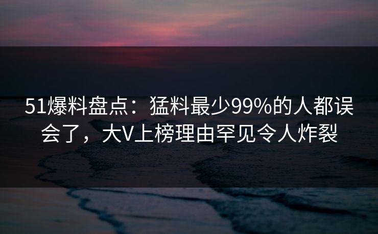 51爆料盘点：猛料最少99%的人都误会了，大V上榜理由罕见令人炸裂